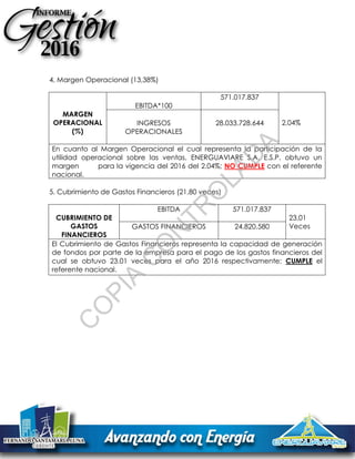 4. Margen Operacional (13,38%)
MARGEN
OPERACIONAL
(%)
EBITDA*100
571.017.837
2,04%INGRESOS
OPERACIONALES
28.033.728.644
En cuanto al Margen Operacional el cual representa la participación de la
utilidad operacional sobre las ventas, ENERGUAVIARE S.A. E.S.P. obtuvo un
margen para la vigencia del 2016 del 2.04%; NO CUMPLE con el referente
nacional.
5. Cubrimiento de Gastos Financieros (21,80 veces)
CUBRIMIENTO DE
GASTOS
FINANCIEROS
EBITDA 571.017.837
23,01
VecesGASTOS FINANCIEROS 24.820.580
El Cubrimiento de Gastos Financieros representa la capacidad de generación
de fondos por parte de la empresa para el pago de los gastos financieros del
cual se obtuvo 23.01 veces para el año 2016 respectivamente; CUMPLE el
referente nacional.
C
O
PIA
C
O
N
TR
O
LAD
A
 