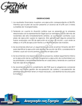 OBSERVACIONES
1. Los resultados financieros muestran una ejecución correspondiente al 98.07%,
mientras que el plan de acción presenta un avance de 41.67% con 5 metas
cumplidas de 12 programadas.
2. Teniendo en cuenta la situación jurídica que se presentó en la empresa
relacionada con la representación legal que se normalizo a inicios del mes de
noviembre del año inmediatamente anterior, se suscribieron contratos cuyo
plazo de ejecución supera la vigencia. Esto género que algunos proyectos
fueron evaluados con 0% de ejecución en el plan de acción, y por ende se
refleja un 41,67% de ejecución frente a un 98,07% del plan de inversión.
3. Se recomienda efectuar un seguimiento con corte al primer trimestre del 2017
para identificar la ejecución real del plan de acción de 2016, considerando lo
anterior y que aún se encuentran contratos en ejecución
4. Se recomienda a los responsables de los proyectos, realizar seguimiento interno
en la ejecución de los contratos, programar su ejecución de conformidad con
las prioridades y necesidades existentes en cada área y teniendo en cuenta el
flujo de caja de la empresa.
5. Se recomienda para el cumplimiento del PGR que la subgerencia comercial
realice una buena gestión de recuperación de cartera y recuperación de
pérdidas que permitan tener un mayor recaudo, y así destinar los recursos para
la inversión
C
O
PIA
C
O
N
TR
O
LAD
A
 