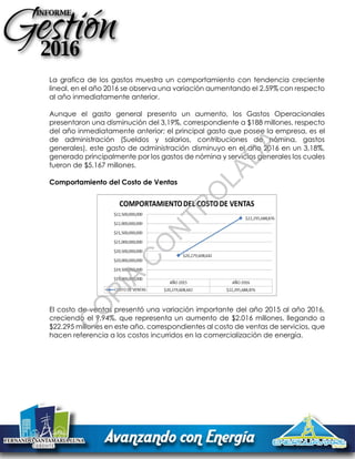 La grafica de los gastos muestra un comportamiento con tendencia creciente
lineal, en el año 2016 se observa una variación aumentando el 2,59% con respecto
al año inmediatamente anterior.
Aunque el gasto general presento un aumento, los Gastos Operacionales
presentaron una disminución del 3,19%, correspondiente a $188 millones, respecto
del año inmediatamente anterior; el principal gasto que posee la empresa, es el
de administración (Sueldos y salarios, contribuciones de nómina, gastos
generales), este gasto de administración disminuyo en el año 2016 en un 3,18%,
generado principalmente por los gastos de nómina y servicios generales los cuales
fueron de $5.167 millones.
Comportamiento del Costo de Ventas
El costo de ventas presentó una variación importante del año 2015 al año 2016,
creciendo el 9,94%, que representa un aumento de $2.016 millones, llegando a
$22.295 millones en este año, correspondientes al costo de ventas de servicios, que
hacen referencia a los costos incurridos en la comercialización de energía.
C
O
PIA
C
O
N
TR
O
LAD
A
 