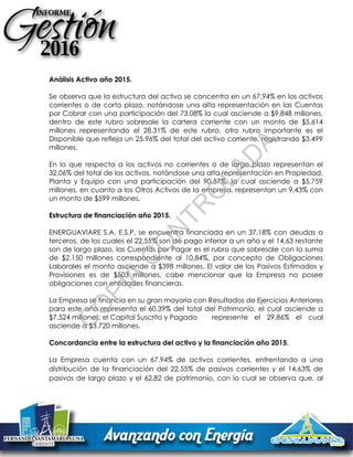 Análisis Activo año 2015.
Se observa que la estructura del activo se concentra en un 67,94% en los activos
corrientes o de corto plazo, notándose una alta representación en las Cuentas
por Cobrar con una participación del 73.08% la cual asciende a $9.848 millones,
dentro de este rubro sobresale la cartera corriente con un monto de $5.614
millones representando el 28,31% de este rubro, otro rubro importante es el
Disponible que refleja un 25,96% del total del activo corriente, registrando $3.499
millones.
En lo que respecta a los activos no corrientes o de largo plazo representan el
32,06% del total de los activos, notándose una alta representación en Propiedad,
Planta y Equipo con una participación del 90,57%, la cual asciende a $5.759
millones, en cuanto a los Otros Activos de la empresa, representan un 9,43% con
un monto de $599 millones.
Estructura de financiación año 2015.
ENERGUAVIARE S.A. E.S.P. se encuentra financiada en un 37,18% con deudas a
terceros, de los cuales el 22,55% son de pago inferior a un año y el 14,63 restante
son de largo plazo, las Cuentas por Pagar es el rubro que sobresale con la suma
de $2.150 millones correspondiente al 10,84%, por concepto de Obligaciones
Laborales el monto asciende a $398 millones. El valor de los Pasivos Estimados y
Provisiones es de $503 millones, cabe mencionar que la Empresa no posee
obligaciones con entidades financieras.
La Empresa se financia en su gran mayoría con Resultados de Ejercicios Anteriores
para este año representa el 60.39% del total del Patrimonio, el cual asciende a
$7.524 millones; el Capital Suscrito y Pagado represente el 29.86% el cual
asciende a $3.720 millones.
Concordancia entre la estructura del activo y la financiación año 2015.
La Empresa cuenta con un 67.94% de activos corrientes, enfrentando a una
distribución de la financiación del 22,55% de pasivos corrientes y el 14,63% de
pasivos de largo plazo y el 62,82 de patrimonio, con lo cual se observa que, al
C
O
PIA
C
O
N
TR
O
LAD
A
 