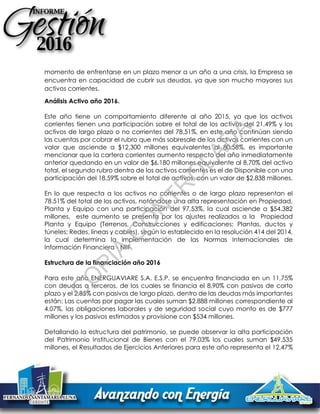 momento de enfrentarse en un plazo menor a un año a una crisis, la Empresa se
encuentra en capacidad de cubrir sus deudas, ya que son mucho mayores sus
activos corrientes.
Análisis Activo año 2016.
Este año tiene un comportamiento diferente al año 2015, ya que los activos
corrientes tienen una participación sobre el total de los activos del 21,49% y los
activos de largo plazo o no corrientes del 78,51%, en este año continúan siendo
las cuentas por cobrar el rubro que más sobresale de los activos corrientes con un
valor que asciende a $12,300 millones equivalentes al 80,58%, es importante
mencionar que la cartera corrientes aumento respecto del año inmediatamente
anterior quedando en un valor de $6.180 millones equivalente al 8,70% del activo
total, el segundo rubro dentro de los activos corrientes es el de Disponible con una
participación del 18,59% sobre el total de activos, con un valor de $2.838 millones.
En lo que respecta a los activos no corrientes o de largo plazo representan el
78.51% del total de los activos, notándose una alta representación en Propiedad,
Planta y Equipo con una participación del 97,53%, la cual asciende a $54.382
millones, este aumento se presenta por los ajustes realizados a la Propiedad
Planta y Equipo (Terrenos, Construcciones y edificaciones; Plantas, ductos y
túneles; Redes, líneas y cables), según lo establecido en la resolución 414 del 2014,
la cual determina la implementación de las Normas Internacionales de
Información Financiera - NIIF.
Estructura de la financiación año 2016
Para este año ENERGUAVIARE S.A. E.S.P. se encuentra financiada en un 11,75%
con deudas a terceros, de los cuales se financia el 8,90% con pasivos de corto
plazo y el 2,85% con pasivos de largo plazo, dentro de las deudas más importantes
están: Las cuentas por pagar las cuales suman $2.888 millones correspondiente al
4.07%, las obligaciones laborales y de seguridad social cuyo monto es de $777
millones y los pasivos estimados y provisione con $534 millones.
Detallando la estructura del patrimonio, se puede observar la alta participación
del Patrimonio Institucional de Bienes con el 79,03% los cuales suman $49.535
millones, el Resultados de Ejercicios Anteriores para este año representa el 12,47%
C
O
PIA
C
O
N
TR
O
LAD
A
 