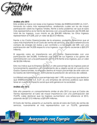 Análisis año 2015
Este análisis se hace con base a los Ingresos Totales de ENERGUAVIARE S.A. E.S.P.,
tomando los rubros más representativos, analizando cuales son los de mayor
participación sobre los Ingresos Totales, frente a estos podemos ver que el rubro
más representativo es la Venta de Servicios con una participación del 90,35% del
total de los ingresos, cuyo monto es de $24.585 millones; los Otros Ingresos
representaron el 9,23%, por un valor de $2.512 millones.
Frente a los Costos Operacionales de la empresa, podemos determinar que el
rubro más importante es el Costo de ventas de servicios, que hace referencia a la
compra de energía (en bolsa y por contrato) y a los pagos del SER, con una
participación del 74,52% respecto a los Ingresos, cuyo monto asciende a $20.279
millones.
El segundo rubro en importancia son los Gastos Operacionales con una
participación del 24,28%, invirtiendo una parte de sus ingresos a los gastos de
administración con una participación del 19,61% frente a los ingresos, por un valor
de $5.336 millones
Esto nos indica que la Empresa destina un alto porcentaje de los Ingresos para el
funcionamiento operativo y el cumplimiento de su objeto social; en cuanto a los
Gastos Operacionales, la empresa destina el mayor porcentaje de este rubro en
los Gastos de Administración, estimulando la prestación de servicios de calidad.
La Utilidad neta presenta un porcentaje bajo del 1.19%, aunque hay que destacar
que ENERGUAVIARE S.A. E.S.P. es una empresa de servicios públicos que debe
tener en cuenta el impacto social que está genera en la sociedad.
Análisis año 2016
Este año presenta un comportamiento similar al año 2015 ya que el Costos de
Ventas representan el rubro de mayor importancia con una participación del
75.07%, cabe destacar que los Ingresos aumentaron con referencia al 2015,
pasando de $27.212 millones a $29.699 millones.
El Costo de Ventas, presento un aumento, siendo el rubro de Costo de ventas de
servicios, nuevamente el más representativo con un 75,07%, generado
C
O
PIA
C
O
N
TR
O
LAD
A
 