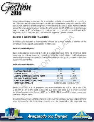 principalmente por la compra de energía (en bolsa y por contrato); en cuanto a
los Gastos Operacionales también aumentaron levemente, con una participación
del 22,78% sobre el total de Ingresos, frente al año 2015 los Gastos Administrativos
presentaron una disminución, para este año fueron del 17,40% frente a los ingresos,
por un valor de $5.167 millones, lo cual genera un aumento en la Utilidad Neta
llegando a $637 millones, el 2,15% sobre los Ingresos Operacionales.
RAZONES O INDICADORES FINANCIEROS
El análisis por razones o indicadores señala los puntos fuertes y débiles de la
empresa e indica probabilidades y tendencias.
Indicadores de Liquidez
Estos indicadores sirven para medir la capacidad que tiene la empresa para
cancelar sus obligaciones de corto plazo, establecer la facilidad o dificultad que
presenta para pagar sus pasivos corrientes con el producto de convertir a efectivo
sus activos corrientes.
Indicadores de Liquidez
INDICADORES 2015 2016
RAZÓN CORRIENTE 3.01 2.41
PRUEBA ACIDA 2.99 2.40
ACTIVO CORRIENTE/ACTIVO TOTAL 67.94% 21.49%
FLUJO DE CAJA/ACTIVOS -52.56% -69.79%
CAPITAL DE TRABAJO/ACTIVOS 37.45% 12.59%
CAPITAL DE TRABAJO 9.003.137.566 8.943.269.497
ENERGUAVIARE S.A. E.S.P. presenta una razón corriente de 3.01 a 1 en el año 2015
y de 2.41 a 1 en el año 2016, indicando que por cada peso que la Empresa debe
en el corto plazo, cuenta con $3.01 en el 2015 y $2.41 en el 2016 para responder
por esas obligaciones.
Desde este punto de vista la empresa se encuentra estable, aunque se presentara
una disminución del indicador, cuenta con la capacidad de cancelar sus
C
O
PIA
C
O
N
TR
O
LAD
A
 