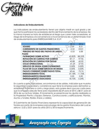 Indicadores de Endeudamiento
Los indicadores de endeudamiento tienen por objeto medir en qué grado y de
qué forma participan los acreedores dentro del financiamiento de la empresa. De
la misma manera se trata de establecer el riesgo que corren tales acreedores, el
riesgo de la Empresa y la conveniencia o inconveniencia de un determinado nivel
de endeudamiento para ENERGUAVIARE S.A. E.S.P.
INDICADORES 2015 2016
SOLIDEZ 2.69 8.51
CUBRIMIENTO DE GASTOS FINANCIEROS -2.52 23.01
PERIODO DE PAGO DEL PASIVO DE LARGO
PLAZO
-5.53 6.08
PATRIMONIO SOBRE ACTIVO 62.82% 88.25%
ROTACIÓN DE CUENTAS POR COBRAR 87.17 97.96
ROTACIÓN DE CUENTAS POR PAGAR 45.88 60.02
CICLO OPERACIONAL -41.29 37.95
SERVICIO DE DEUDA SOBRE PATRIMONIO 0.00% 0.00%
FLUJO DE CAJA SOBRE SERVICIO DE DEUDA 0.00% 0.00%
PASIVO CORRIENTE SOBRE PASIVO TOTAL 60.66 75.74
ENDEUDAMIENTO TOTAL 37.18% 11.75%
ENDEUDAMIENTO FINANCIERO 0.00 0.00
ENDEUDAMIENTO ASOCIADOS 18.75% 5.24%
En cuanto a estos indicadores, encontramos el de solides, indicador que muestra
la seguridad, capacidad y consistencia que tiene la empresa para demostrar su
estabilidad financiera a corto y largo plazo, esto quiere decir que por cada peso
que la empresa adeude tiene para respaldarla $2.69 para el 2015 y $8.51 para el
2016 de sus activos totales. El incremento se presenta por los ajustes realizados a
la Propiedad Planta y Equipo (Terrenos, Construcciones y edificaciones; Plantas,
ductos y túneles; Redes, líneas y cables).
El Cubrimiento de Gastos Financieros representa la capacidad de generación de
fondos por parte de la empresa para el pago de los gastos financieros del cual se
obtuvo -2.52 y 23.01 para los años 2015 y 2016 respectivamente.
C
O
PIA
C
O
N
TR
O
LAD
A
 