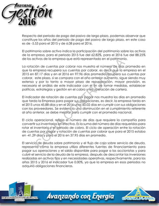 Respecto del periodo de pago del pasivo de largo plazo, podemos observar que
constituye los años del periodo de pago del pasivo de largo plazo, en este caso
es de -5.53 para el 2015 y de 6.08 para el 2016.
El patrimonio sobre activo indica la participación del patrimonio sobre los activos
de la empresa, para el periodo 2015 fue del 62.82%, para el 2016 fue del 88.25%
de los activos de la empresa que está representado en el patrimonio.
La rotación de cuentas por cobrar nos muestra el número de días promedio en
que la empresa recupera sus cuentas por cobrar, es decir que la empresa en el
2015 en 87.17 días y en el 2016 en 97.96 días promedio recupera sus cuentas por
cobrar, este plazo, si se compara con el año anterior aumento, sigue siendo muy
extenso y por lo tanto a mayor plazo de recuperación, mayor provisión, es
necesario el análisis de este indicador con el fin de tomar medidas, establecer
políticas, estrategias y gestión en el cobro y recuperación de cartera.
El indicador de rotación de cuentas por pagar nos muestra los días en promedio
que tarda la Empresa para pagar sus obligaciones, es decir, la empresa tarda en
el 2015 unos 45.88 días y en el 2016 unos 60.02 días en cumplir con sus obligaciones
con los proveedores. Se evidencia una disminución en el cumplimiento referente
al año anterior, se debe mejorar para cumplir con el promedio nacional.
El ciclo operacional, refleja el número de días que requiere la compañía para
convertir sus inventarios en efectivo. Es la suma del número de días requeridos para
rotar el inventario y el periodo de cobro. El ciclo de operación entre la rotación
de cuentas por pagar y rotación de cuentas por cobrar que para el 2015 estaba
en -41.29 días y para el 2016 en 37.95 días en promedio.
El servicio de deuda sobre patrimonio y el flujo de caja sobre servicio de deuda,
representa cómo la empresa utiliza diferentes fuentes de financiamiento para
pagar sus operaciones y el saldo disponible para pagar a los accionistas y para
cubrir el servicio de la deuda de la empresa, después de descontar las inversiones
realizadas en activos fijos y en necesidades operativas, respectivamente, para los
años 2015 y 2016 el indicador fue 0.00%, ya que la empresa en esos periodos no
adquirió obligaciones financieras.
C
O
PIA
C
O
N
TR
O
LAD
A
 