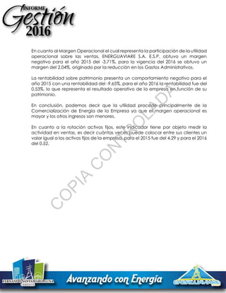 En cuanto al Margen Operacional el cual representa la participación de la utilidad
operacional sobre las ventas, ENERGUAVIARE S.A. E.S.P. obtuvo un margen
negativo para el año 2015 del -3.71%, para la vigencia del 2016 se obtuvo un
margen del 2.04%, originado por la reducción en los Gastos Administrativos.
La rentabilidad sobre patrimonio presenta un comportamiento negativo para el
año 2015 con una rentabilidad del -9.65%, para el año 2016 la rentabilidad fue del
0.53%, lo que representa el resultado operativo de la empresa en función de su
patrimonio.
En conclusión, podemos decir que la utilidad procede principalmente de la
Comercialización de Energía de la Empresa ya que el margen operacional es
mayor y los otros ingresos son menores.
En cuanto a la rotación activos fijos, este indicador tiene por objeto medir la
actividad en ventas, es decir cuántas veces puede colocar entre sus clientes un
valor igual a los activos fijos de la empresa, para el 2015 fue del 4.29 y para el 2016
del 0.52.
C
O
PIA
C
O
N
TR
O
LAD
A
 