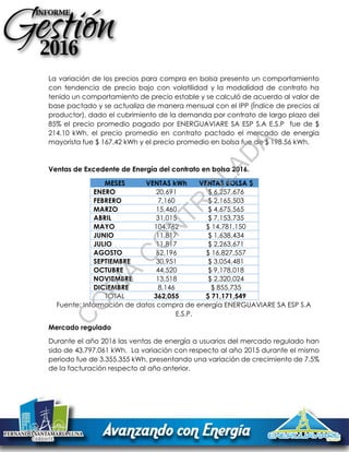 La variación de los precios para compra en bolsa presento un comportamiento
con tendencia de precio bajo con volatilidad y la modalidad de contrato ha
tenido un comportamiento de precio estable y se calculó de acuerdo al valor de
base pactado y se actualiza de manera mensual con el IPP (Índice de precios al
productor), dado el cubrimiento de la demanda por contrato de largo plazo del
85% el precio promedio pagado por ENERGUAVIARE SA ESP S.A E.S.P fue de $
214.10 kWh, el precio promedio en contrato pactado el mercado de energía
mayorista fue $ 167.42 kWh y el precio promedio en bolsa fue de $ 198.56 kWh.
Ventas de Excedente de Energía del contrato en bolsa 2016.
MESES VENTAS kWh VENTAS BOLSA $
ENERO 20,691 $ 6,257,676
FEBRERO 7,160 $ 2,165,503
MARZO 15,460 $ 4,675,565
ABRIL 31,015 $ 7,153,735
MAYO 104,762 $ 14,781,150
JUNIO 11,817 $ 1,638,434
JULIO 11,817 $ 2,263,671
AGOSTO 62,196 $ 16,827,557
SEPTIEMBRE 30,951 $ 3,054,481
OCTUBRE 44,520 $ 9,178,018
NOVIEMBRE 13,518 $ 2,320,024
DICIEMBRE 8,146 $ 855,735
TOTAL 362,055 $ 71,171,549
Fuente: Información de datos compra de energía ENERGUAVIARE SA ESP S.A
E.S.P.
Mercado regulado
Durante el año 2016 las ventas de energía a usuarios del mercado regulado han
sido de 43.797.061 kWh. La variación con respecto al año 2015 durante el mismo
periodo fue de 3.355.355 kWh, presentando una variación de crecimiento de 7.5%
de la facturación respecto al año anterior.
C
O
PIA
C
O
N
TR
O
LAD
A
 
