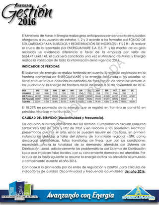 El Ministerio de Minas y Energía realiza giros anticipados por concepto de subsidios
otorgados a los usuarios de estratos 1, 2 y 3 acorde a los formatos del FONDO DE
SOLIDARIDAD PARA SUBSIDIOS Y REDISTRIBUCIÓN DE INGRESOS – F S S R I. Al realizar
el cruce de lo reportado por ENERGUAVIARE S.A. E.S. P´ y los montos de los giros
recibidos se evidencia diferencia a favor de la empresa por valor de
$854.471.698.148, el cual será conciliado una vez el Ministerio de Minas y Energía
realice la validación de toda la información de la vigencia 2016.
INDICADOR DE PÉRDIDAS
El balance de energía se realiza teniendo en cuenta la energía registrada en la
frontera comercial de ENERGUAVIARE y la energía facturada a los usuarios; se
tiene en cuenta que coincida los periodos de facturación de toma de lecturas a
los usuarios con la energía de frontera del 01 de enero a 30 de noviembre de 2016.
El 18.23% en promedio de la energía que se registró en frontera se convirtió en
pérdidas técnicas y no técnicas.
CALIDAD DEL SERVICIO (Discontinuidad y Frecuencia).
De acuerdo a los requerimientos del SUI técnico, Cumplimiento circular conjunta
SSPD-CREG 002 de 2005 y 002 de 2007 y en relación a las anomalías eléctricas
presentadas durante el año, estas se pueden resumir en dos tipos, en primera
instancia las debidas a fallas del sistema de transmisión regional - STR, como
descargas atmosféricas, fallas transitorias de línea, que por sus condiciones
especiales afecta la totalidad de la demanda atendida del Sistema de
Distribución Local, adicionalmente las problemáticas del Sistema de Distribución
Local que implican fallas locales, con su concerniente demanda no atendida. Por
lo cual en la tabla siguiente se resume la energía activa no atendida acumulado
y compensado durante el año 2016.
Con base a lo planteado por los entes de regulación y control, para cálculos de
indicadores de calidad Discontinuidad y Frecuencia acumulados del año 2016,
MES ENE FEB MAR ABR MAY JUN JUL AGO SEP OCT NOV DIC
USUARIOS 16901 16986 17182 17260 17525 17545 17555 17636 17751 17948 17982 0
kWh Frontera 4961587 5032468 4592946 4563234 4127411 4259069 3983928 4364443 4515639 4411975 4519822 4474857
kWh Facturados3858801 3939047 3876251 3507637 3370579 3532008 3462662 3745453 3813521 3596092 3636991 0
% perdida 22.23% 21.73% 15.60% 23.13% 18.34% 17.07% 13.08% 14.18% 15.55% 18.49% 19.53% 100.00%
C
O
PIA
C
O
N
TR
O
LAD
A
 