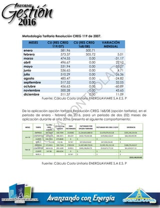 Metodología Tarifaria Resolución CREG 119 de 2007.
MESES CU (RES CREG
119/07)
CU (RES CREG
168/08)
VARIACIÓN
MENSUAL
enero 581.96 500.71
febrero 573.37 505.72 5.01
marzo 474.55 0.00 -31.17
abril 496.67 0.00 22.12
mayo 531.94 0.00 35.27
junio 536.65 0.00 4.71
julio 510.29 0.00 -26.36
agosto 485.47 0.00 -24.82
septiembre 517.52 0.00 32.05
octubre 456.63 0.00 -60.89
noviembre 500.28 0.00 43.65
diciembre 511.37 0.00 11.09
Fuente: Cálculo Costo Unitario ENERGUAVIARE S.A E.S. P
De la aplicación opción tarifaria Resolución CREG 168/08 (opción tarifaria), en el
periodo de enero - febrero de 2016, para un periodo de dos (02) meses de
aplicación durante el año 2016, presento el siguiente comportamiento:
Fuente: Cálculo Costo Unitario ENERGUAVIARE S.A E.S. P
MESES TARIFA
Cuv (Res
CREG
119/07)
CU (res creg
168/07)
KWH
FACTURADOS
FACTURADO POR
OPCION TARIFARIA
FACTURADO RES CREG 119/07 DIFERENCIA
EMPRESA 581.9603 500.7094 2526082 $1,264,832,888.92 $1,470,079,413.28 $205,246,524.36
COMPARTIDA 569.3459 488.2871 841247 $410,770,032.08 $478,960,526.07 $68,190,493.99
CLIENTE 556.7315 475.8648 0 $ - $ - $ -
NIVEL II 512.46 512.46 91767 $47,026,916.82 $47,026,916.82 $ -
EMPRESA 573.3651 505.7164 2783150 $1,407,484,733.81 $1,595,761,152.18 $188,276,418.37
COMPARTIDA 560.6126 493.1699 910921 $449,238,854.79 $510,673,771.92 $61,434,917.13
CLIENTE 547.86 480.6234 0 $ - $ - $ -
NIVEL II 91767 $ - $ - $ -
$523,148,353.85
Jan-16
Feb-16
C
O
PIA
C
O
N
TR
O
LAD
A
 
