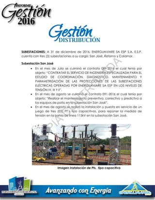 SUBESTACIONES: A 31 de diciembre de 2016, ENERGUAVIARE SA ESP S.A. E.S.P.
cuenta con tres (3) subestaciones a su cargo: San José, Retorno y Calamar.
Subestación San José
 En el mes de Julio se culminó el contrato 089-2016 el cual tenía por
objeto: “CONTRATAR EL SERVICIO DE INGENIERÍA ESPECIALIZADA PARA EL
ESTUDIO DE COORDINACIÓN, DIAGNOSTICO, MANTENIMIENTO Y
PARAMETRIZACIÓN DE LAS PROTECCIONES DE LAS SUBESTACIONES
ELÉCTRICAS OPERADAS POR ENERGUAVIARE SA ESP EN LOS NIVELES DE
TENSIÓN IV, III Y II”.
 En el mes de agosto se culminó el contrato 091-2016 el cual tenía por
objeto: “Realizar el mantenimiento preventivo, correctivo y predictivo a
los equipos de patio en la subestación San José”.
 En el mes de agosto se realizó la instalación y puesta en servicio de un
juego de tres (03) PT’s tipo capacitivos, para reponer la medida de
tensión en la bahía de línea 115kV en la subestación San José.
Imagen Instalación de Pts. tipo capacitivo
DISTRIBUCIÓN
GestiónC
O
PIA
C
O
N
TR
O
LAD
A
 