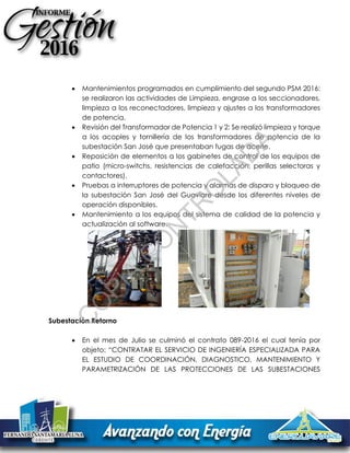  Mantenimientos programados en cumplimiento del segundo PSM 2016:
se realizaron las actividades de Limpieza, engrase a los seccionadores,
limpieza a los reconectadores, limpieza y ajustes a los transformadores
de potencia.
 Revisión del Transformador de Potencia 1 y 2: Se realizó limpieza y torque
a los acoples y tornillería de los transformadores de potencia de la
subestación San José que presentaban fugas de aceite.
 Reposición de elementos a los gabinetes de control de los equipos de
patio (micro-switchs, resistencias de calefacción, perillas selectoras y
contactores).
 Pruebas a interruptores de potencia y alarmas de disparo y bloqueo de
la subestación San José del Guaviare desde los diferentes niveles de
operación disponibles.
 Mantenimiento a los equipos del sistema de calidad de la potencia y
actualización al software.
Subestación Retorno
 En el mes de Julio se culminó el contrato 089-2016 el cual tenía por
objeto: “CONTRATAR EL SERVICIO DE INGENIERÍA ESPECIALIZADA PARA
EL ESTUDIO DE COORDINACIÓN, DIAGNOSTICO, MANTENIMIENTO Y
PARAMETRIZACIÓN DE LAS PROTECCIONES DE LAS SUBESTACIONES
C
O
PIA
C
O
N
TR
O
LAD
A
 