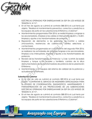 ELÉCTRICAS OPERADAS POR ENERGUAVIARE SA ESP EN LOS NIVELES DE
TENSIÓN IV, III Y II”.
 En el mes de agosto se culminó el contrato 088-2016 el cual tenía por
objeto: “Realizar el mantenimiento preventivo, correctivo y predictivo a
los equipos de patio en las subestaciones El Retorno y Calamar”.
 Mantenimientos programados PSM 2016: se realizó limpieza y engrase a
los seccionadores, limpieza a las celdas e interruptores, 34,5kV y 13,2kV,
limpieza y ajustes a los transformadores de potencia.
 Reposición de elementos a los gabinetes de control y celdas
(microswitchs, resistencias de calefacción, perillas selectoras y
contactores).
 Mantenimientos programados en cumplimiento del segundo PSM 2016:
se realizaron las actividades de Limpieza, engrase a los seccionadores,
limpieza a los interruptores, limpieza y ajustes a los transformadores de
potencia.
 Revisión de los Transformadores de Potencia 1 y 2 de 1.6 MVA: Se realizó
limpieza y torque a los acoples y tornillería, cambio de la sílica
deshumectadora de los transformadores de potencia de la subestación
El Retorno.
 Mantenimiento a los equipos del sistema de calidad de la potencia y
actualización al software.
Subestación Calamar
 En el mes de Julio se culminó el contrato 089-2016 el cual tenía por
objeto: “CONTRATAR EL SERVICIO DE INGENIERÍA ESPECIALIZADA PARA
EL ESTUDIO DE COORDINACIÓN, DIAGNOSTICO, MANTENIMIENTO Y
PARAMETRIZACIÓN DE LAS PROTECCIONES DE LAS SUBESTACIONES
ELÉCTRICAS OPERADAS POR ENERGUAVIARE SA ESP EN LOS NIVELES DE
TENSIÓN IV, III Y II”.
 En el mes de agosto se culminó el contrato 088-2016 el cual tenía por
objeto: “Realizar el mantenimiento preventivo, correctivo y predictivo a
los equipos de patio en las subestaciones El Retorno y Calamar”.
C
O
PIA
C
O
N
TR
O
LAD
A
 