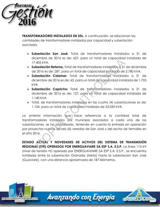 TRANSFORMADORES INSTALADOS EN SDL. A continuación, se relacionan las
cantidades de transformadores instalados por capacidad y subestación
asociada:
 Subestación San José: Total de transformadores instalados a 31 de
diciembre de 2016 es de: 627, para un total de capacidad instalada de
17.405 kVA.
 Subestación Retorno: Total de transformadores instalados a 31 de diciembre
de 2016 es de: 287, para un total de capacidad instalada de 2.780 kVA.
 Subestación Calamar: Total de transformadores instalados a 31 de
diciembre de 2016 es de: 63, para un total de capacidad instalada de 1.705
kVA.
 Subestación Capricho: Total de transformadores instalados a 31 de
diciembre de 2016 es de: 127, para un total de capacidad instalada de
1.140 kVA.
 Total, de transformadores instalados en las cuatro (4) subestaciones es de:
1.104, para un total de capacidad instalada de 23.030 kVA.
La anterior información que hace referencia a la cantidad total de
transformadores instalados por municipio asociados a cada una de las
subestaciones, se ha actualizado, teniendo en cuenta la entrada en operación
por proyectos nuevos de seis (6) veredas de San José y del sector de termales en
el año 2016.
ESTADO ACTUAL Y NOVEDADES DE ACTIVOS DEL SISTEMA DE TRANSMISIÓN
REGIONAL (STR) OPERADOS POR ENERGUAVIARE SA ESP S.A. E.S.P. La línea 115 kV
(nivel de tensión IV) operada por ENERGUAVIARE SA ESP S.A. E.S.P., se encuentra
instalada entre la subestación Granada (Meta) hasta la subestación San José
(Guaviare), con una distancia aproximada de 187 kilómetros.
C
O
PIA
C
O
N
TR
O
LAD
A
 