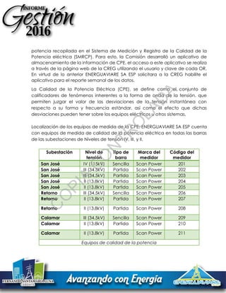 potencia recopilada en el Sistema de Medición y Registro de la Calidad de la
Potencia eléctrica (SMRCP). Para esto, la Comisión desarrolló un aplicativo de
almacenamiento de la información de CPE, el acceso a este aplicativo se realiza
a través de la página web de la CREG utilizando el usuario y clave de cada OR.
En virtud de lo anterior ENERGUAVIARE SA ESP solicitara a la CREG habilite el
aplicativo para el reporte semanal de los datos.
La Calidad de la Potencia Eléctrica (CPE), se define como el conjunto de
calificadores de fenómenos inherentes a la forma de onda de la tensión, que
permiten juzgar el valor de las desviaciones de la tensión instantánea con
respecto a su forma y frecuencia estándar, así como el efecto que dichas
desviaciones pueden tener sobre los equipos eléctricos u otros sistemas.
Localización de los equipos de medida de la CPE: ENERGUAVIARE SA ESP cuenta
con equipos de medida de calidad de la potencia eléctrica en todas las barras
de las subestaciones de Niveles de tensión IV, III, y II.
Subestación Nivel de
tensión
Tipo de
barra
Marca del
medidor
Código del
medidor
San José IV (115kV) Sencilla Scan Power 201
San José III (34.5kV) Partida Scan Power 202
San José III (34.5kV) Partida Scan Power 203
San José II (13.8kV) Partida Scan Power 204
San José II (13.8kV) Partida Scan Power 205
Retorno III (34.5kV) Sencilla Scan Power 206
Retorno II (13.8kV) Partida Scan Power 207
Retorno II (13.8kV) Partida Scan Power 208
Calamar III (34.5kV) Sencilla Scan Power 209
Calamar II (13.8kV) Partida Scan Power 210
Calamar II (13.8kV) Partida Scan Power 211
Equipos de calidad de la potencia
C
O
PIA
C
O
N
TR
O
LAD
A
 