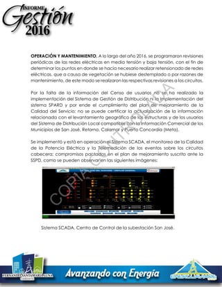 OPERACIÓN Y MANTENIMIENTO. A lo largo del año 2016, se programaron revisiones
periódicas de las redes eléctricas en media tensión y baja tensión, con el fin de
determinar los puntos en donde se hacía necesario realizar retensionado de redes
eléctricas, que a causa de vegetación se hubiese destemplado o por razones de
mantenimiento, de este modo se realizaron las respectivas revisiones a los circuitos.
Por la falta de la información del Censo de usuarios no se ha realizado la
implementación del Sistema de Gestión de Distribución ni la Implementación del
sistema SPARD y por ende el cumplimiento del plan de mejoramiento de la
Calidad del Servicio; no se puede certificar la actualización de la información
relacionada con el levantamiento geográfico de las estructuras y de los usuarios
del Sistema de Distribución Local compatible con la Información Comercial de los
Municipios de San José, Retorno, Calamar y Puerto Concordia (Meta).
Se implementó y está en operación el Sistema SCADA, el monitoreo de la Calidad
de la Potencia Eléctrica y la Telemedición de los eventos sobre los circuitos
cabecera; compromisos pactados en el plan de mejoramiento suscrito ante la
SSPD, como se pueden observar en las siguientes imágenes:
Sistema SCADA, Centro de Control de la subestación San José.
C
O
PIA
C
O
N
TR
O
LAD
A
 