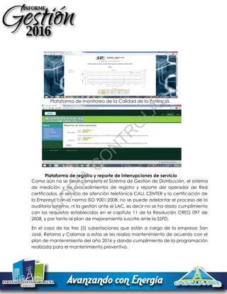 Plataforma de monitoreo de la Calidad de la Potencia.
Plataforma de registro y reporte de interrupciones de servicio
Como aún no se tiene completo el Sistema de Gestión de Distribución, el sistema
de medición y los procedimientos de registro y reporte del operador de Red
certificados, el servicio de atención telefónica CALL CENTER y la certificación de
la Empresa con la norma ISO 9001:2008; no se puede adelantar el proceso de la
auditoria externa, ni la gestión ante el LAC, es decir no se ha dado cumplimiento
con los requisitos establecidos en el capítulo 11 de la Resolución CREG 097 de
2008, y por tanto al plan de mejoramiento suscrito ante la SSPD.
En el caso de las tres (3) subestaciones que están a cargo de la empresa: San
José, Retorno y Calamar a estas se les realizo mantenimiento de acuerdo con el
plan de mantenimiento del año 2016 y dando cumplimiento de la programación
realizada para el mantenimiento preventivo.
C
O
PIA
C
O
N
TR
O
LAD
A
 