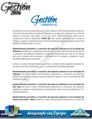 Teniendo en cuenta todo el proceso para realizar inventarios forestales se efectuó
inventario forestal del municipio de El Retorno, La Libertad y Calamar con el fin de
realizar el proceso de podas en el año 2016. Obteniendo por parte de la
corporación CDA la Resolución DSGV 201 del 18 de noviembre por el cual se
otorga un permiso sobre aprovechamiento forestal de árboles aislados a favor de
ENERGUAVIARE SA ESP S.A. E.S.P.
Mantenimiento preventivo y correctivo de especies arbóreas en el municipio de
El Retorno. Realizado el seguimiento al contrato 101 de mantenimiento preventivo
y correctivo de especies arbóreas, se logró la intervención de más de 10 barrios
del sector urbano del municipio y alrededor de 10 veredas, arrojando como
resultado 388 árboles podados.
Se llevó a cabo mantenimiento preventivo y correctivo de especies arbóreas en
la inspección de La Libertad, con un resultado de 38 árboles podados.
Mantenimiento preventivo y correctivo de especies arbóreas en el municipio de
Calamar. Se llevó a cabo mantenimiento preventivo y correctivo de especies
arbóreas en barrios y veredas del municipio de Calamar, con un resultado de 265
árboles podados.
Mantenimiento preventivo y correctivo de especies arbóreas en el municipio de
San José. Se llevó a cabo mantenimiento preventivo y correctivo de especies
arbóreas en barrios y veredas del municipio de San José, con un resultado de 1.171
árboles podados.
Mantenimiento preventivo y correctivo de especies arbóreas en el municipio de
Puerto Concordia – Meta. Se llevó a cabo mantenimiento preventivo y correctivo
GestiónAMBIENTAL
C
O
PIA
C
O
N
TR
O
LAD
A
 