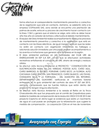 forma efectuar el correspondiente mantenimiento preventivo o correctivo
de la vegetación que este en contacto. Asimismo, se adelantó visita a la
empresa COPALMAS SAS, zona donde se encuentra una plantación de
palmas de aceite, estas en su proceso de crecimiento hacen contacto con
la línea 115kV y genera que el sistema se salga, esta visita se debe hacer
año tras año al corredor de la línea y efectuaría el debido mantenimiento.
 El equipo del área Ambiental realiza acompañamiento diario a los procesos
de mantenimiento preventivo y correctivo a la vegetación que está en
contacto con las líneas eléctricas, de igual manera verifican que las redes
no estén en contacto con vegetación informando los hallazgos y
solicitando solución inmediata; por otra parte, realizan acompañamiento a
los eventos e invitaciones que generan otras empresas en la región.
 El área ambiental participo en las actividades del CLUB URE de
ENERGUAVIARE SA ESP S.A ESP., en las que se efectuaron actividades
recreativas enfatizando el concepto de URE, ahorro de energía y residuos
sólidos.
 Se efectuó visita técnica ambiental al PROYECTO: " CONSTRUCCIÓN DE
ELECTRIFICACIÓN RURAL EN LAS VEREDAS: POSTOSI ALTO, CAÑO AZUL,
CAÑO BARROSO, EL RECREO, PORVENIR, CAÑO SECO, LA FLORIDA, ALTO
CACHAMA CAÑO RINCÓN, SAN FRANCISCO, CAÑO BLANCO, LAS PAVAS,
CONQUISTA BAJA Y LA FORTALEZA, - DEL MUNICIPIO DEL RETORNO,
DEPARTAMENTO DEL GUAVIARE", verificando el inventario forestal
entregado en la guía ambiental del contrato de obra N° 227 del 2015,
asimismo comprobado que las fuentes hídricas que están dentro del
proyecto no tengan ninguna afectación.
 Se efectuó visita técnica Ambiental a la vereda el Retiro en la finca
Charcolandia sitio que fue propuesto por el comité de Corpolindosa para
realizar la medida de compensación de la resolución DSGV 015 DE 2013 del
proyecto Capricho en dicho lugar se evidencia que existe un nacimiento
de agua el cual puede ser protegido por la reforestación que sugiere la
medida de compensación. La corporación CDA en el mes de noviembre
C
O
PIA
C
O
N
TR
O
LAD
A
 