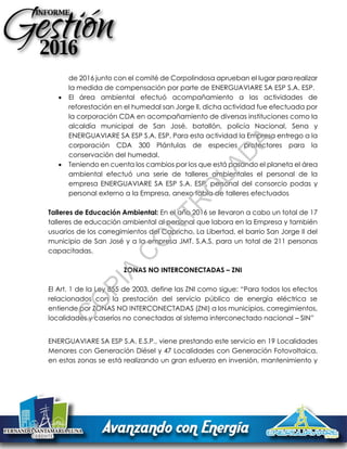 de 2016 junto con el comité de Corpolindosa aprueban el lugar para realizar
la medida de compensación por parte de ENERGUAVIARE SA ESP S.A. ESP.
 El área ambiental efectuó acompañamiento a las actividades de
reforestación en el humedal san Jorge ll, dicha actividad fue efectuada por
la corporación CDA en acompañamiento de diversas instituciones como la
alcaldía municipal de San José, batallón, policía Nacional, Sena y
ENERGUAVIARE SA ESP S.A. ESP. Para esta actividad la Empresa entrego a la
corporación CDA 300 Plántulas de especies protectores para la
conservación del humedal.
 Teniendo en cuenta los cambios por los que está pasando el planeta el área
ambiental efectuó una serie de talleres ambientales el personal de la
empresa ENERGUAVIARE SA ESP S.A. ESP, personal del consorcio podas y
personal externo a la Empresa, anexo tabla de talleres efectuados
Talleres de Educación Ambiental: En el año 2016 se llevaron a cabo un total de 17
talleres de educación ambiental al personal que labora en la Empresa y también
usuarios de los corregimientos del Capricho, La Libertad, el barrio San Jorge II del
municipio de San José y a la empresa JMT. S.A.S. para un total de 211 personas
capacitadas.
ZONAS NO INTERCONECTADAS – ZNI
El Art. 1 de la Ley 855 de 2003, define las ZNI como sigue: “Para todos los efectos
relacionados con la prestación del servicio público de energía eléctrica se
entiende por ZONAS NO INTERCONECTADAS (ZNI) a los municipios, corregimientos,
localidades y caseríos no conectadas al sistema interconectado nacional – SIN”
ENERGUAVIARE SA ESP S.A. E.S.P., viene prestando este servicio en 19 Localidades
Menores con Generación Diésel y 47 Localidades con Generación Fotovoltaica,
en estas zonas se está realizando un gran esfuerzo en inversión, mantenimiento y
C
O
PIA
C
O
N
TR
O
LAD
A
 