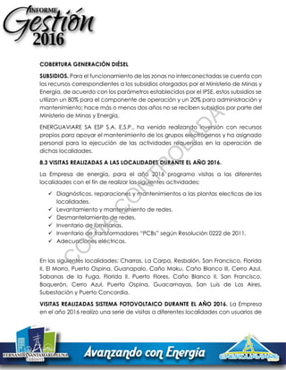 COBERTURA GENERACIÓN DIÉSEL
SUBSIDIOS. Para el funcionamiento de las zonas no interconectadas se cuenta con
los recursos correspondientes a los subsidios otorgados por el Ministerio de Minas y
Energía, de acuerdo con los parámetros establecidos por el IPSE, estos subsidios se
utilizan un 80% para el componente de operación y un 20% para administración y
mantenimiento; hace más o menos dos años no se reciben subsidios por parte del
Ministerio de Minas y Energía.
ENERGUAVIARE SA ESP S.A. E.S.P., ha venido realizando inversión con recursos
propios para apoyar el mantenimiento de los grupos electrógenos y ha asignado
personal para la ejecución de las actividades requeridas en la operación de
dichas localidades.
8.3 VISITAS REALIZADAS A LAS LOCALIDADES DURANTE EL AÑO 2016.
La Empresa de energía, para el año 2016 programo visitas a las diferentes
localidades con el fin de realizar las siguientes actividades:
 Diagnósticos, reparaciones y mantenimientos a las plantas electicas de las
localidades.
 Levantamiento y mantenimiento de redes.
 Desmantelamiento de redes.
 Inventario de luminarias.
 Inventario de transformadores “PCBs” según Resolución 0222 de 2011.
 Adecuaciones eléctricas.
En las siguientes localidades: Charras, La Carpa, Resbalón, San Francisco, Florida
II, El Morro, Puerto Ospina, Guanapalo, Caño Maku, Caño Blanco III, Cerro Azul,
Sabanas de la Fuga, Florida II, Puerto Flores, Caño Blanco II, San Francisco,
Boquerón, Cerro Azul, Puerto Ospina, Guacamayas, San Luis de Los Aires,
Subestación y Puerto Concordia.
VISITAS REALIZADAS SISTEMA FOTOVOLTAICO DURANTE EL AÑO 2016. La Empresa
en el año 2016 realizo una serie de visitas a diferentes localidades con usuarios de
C
O
PIA
C
O
N
TR
O
LAD
A
 