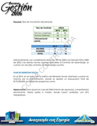 Personal. Tipo de vinculación del personal
Adicionalmente y en cumplimiento de la Ley 789 de 2002 y los Decreto 933 y 2585
de 2003 y las demás normas vigentes aplicables al Contrato de Aprendizaje, se
cuenta con seis (06) contratos de aprendizaje suscritos.
PLAN DE BIENESTAR SOCIAL.
En el 2016, en el marco de la política de Bienestar Social, diseñada y puesta en
marcha por la Administración, donde se aprobó un presupuesto total de
$170.000.000, en diferentes programas como:
Apoyo social: para apoyo en caso de fallecimiento de: esposo(a), compañera(a)
permanente, hijo(a) padre o madre, donde fueron auxiliados uno (01)
trabajadores.
Tipo de Contrato AÑOS
2015 2016
Término indefinido 56 96
Termino Definido 36 0
Total personal
planta
92 96
2015 2016
MUJERES 39 40
HOMBRES 53 56
TOTAL 92 96
C
O
PIA
C
O
N
TR
O
LAD
A
 