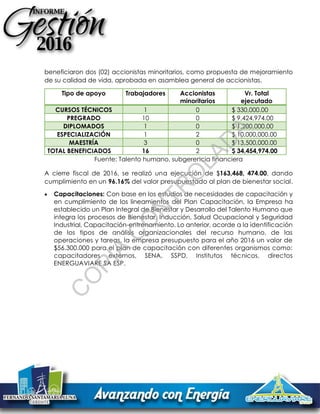 beneficiaron dos (02) accionistas minoritarios, como propuesta de mejoramiento
de su calidad de vida, aprobada en asamblea general de accionistas.
Tipo de apoyo Trabajadores Accionistas
minoritarios
Vr. Total
ejecutado
CURSOS TÉCNICOS 1 0 $ 330,000.00
PREGRADO 10 0 $ 9,424,974.00
DIPLOMADOS 1 0 $ 1,200,000.00
ESPECIALIZACIÓN 1 2 $ 10,000,000.00
MAESTRÍA 3 0 $ 13,500,000.00
TOTAL BENEFICIADOS 16 2 $ 34,454,974.00
Fuente: Talento humano, subgerencia financiera
A cierre fiscal de 2016, se realizó una ejecución de $163,468, 474.00, dando
cumplimiento en un 96.16% del valor presupuestado al plan de bienestar social.
 Capacitaciones: Con base en los estudios de necesidades de capacitación y
en cumplimiento de los lineamientos del Plan Capacitación, la Empresa ha
establecido un Plan Integral de Bienestar y Desarrollo del Talento Humano que
integra los procesos de Bienestar, Inducción, Salud Ocupacional y Seguridad
Industrial, Capacitación-entrenamiento. Lo anterior, acorde a la identificación
de los tipos de análisis organizacionales del recurso humano, de las
operaciones y tareas, la empresa presupuesto para el año 2016 un valor de
$56.300.000 para el plan de capacitación con diferentes organismos como:
capacitadores externos, SENA, SSPD, Institutos técnicos, directos
ENERGUAVIARE SA ESP.
C
O
PIA
C
O
N
TR
O
LAD
A
 