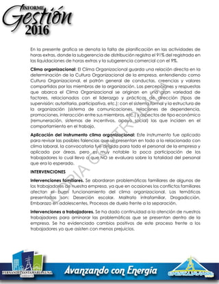En la presente grafica se denota la falta de planificación en las actividades de
horas extras, donde la subgerencia de distribución registra el 91% del registrado en
las liquidaciones de horas extras y la subgerencia comercial con el 9%.
Clima organizacional: El Clima Organizacional guarda una relación directa en la
determinación de la Cultura Organizacional de la empresa, entendiendo como
Cultura Organizacional, el patrón general de conductas, creencias y valores
compartidos por los miembros de la organización. Las percepciones y respuestas
que abarca el Clima Organizacional se originan en una gran variedad de
factores, relacionados con el liderazgo y prácticas de dirección (tipos de
supervisión: autoritaria, participativa, etc.); con el sistema formal y la estructura de
la organización (sistema de comunicaciones, relaciones de dependencia,
promociones, interacción entre sus miembros, etc.) y aspectos de tipo económico
(remuneración, sistemas de incentivos, apoyo social) las que inciden en el
comportamiento en el trabajo.
Aplicación del instrumento clima organizacional: Este instrumento fue aplicado
para revisar las posibles falencias que se presentan en todo a lo relacionado con
clima laboral, la convocatoria fue dirigida para todo el personal de la empresa y
aplicada por áreas, pero es muy notable la poca participación de los
trabajadores lo cual llevo a que NO se evaluara sobre la totalidad del personal
que era lo esperado.
INTERVENCIONES
Intervenciones familiares. Se abordaron problemáticas familiares de algunos de
los trabajadores de nuestra empresa, ya que en ocasiones los conflictos familiares
afectan el buen funcionamiento del clima organizacional. Las temáticas
presentadas son: Deserción escolar, Maltrato intrafamiliar, Drogadicción,
Embarazo en adolescentes, Procesos de duelo frente a la separación.
Intervenciones a trabajadores. Se ha dado continuidad a la atención de nuestros
trabajadores para aminorar las problemáticas que se presentan dentro de la
empresa. Se ha evidenciado cambios positivos de este proceso frente a los
trabajadores ya que asisten con menos prejuicios.
C
O
PIA
C
O
N
TR
O
LAD
A
 