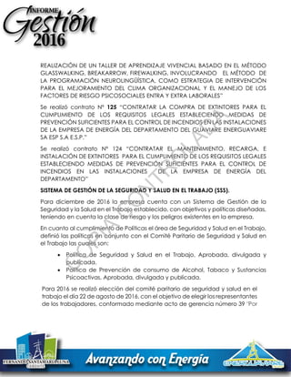REALIZACIÓN DE UN TALLER DE APRENDIZAJE VIVENCIAL BASADO EN EL MÉTODO
GLASSWALKING, BREAKARROW, FIREWALKING, INVOLUCRANDO EL MÉTODO DE
LA PROGRAMACIÓN NEUROLINGÜÍSTICA, COMO ESTRATEGIA DE INTERVENCIÓN
PARA EL MEJORAMIENTO DEL CLIMA ORGANIZACIONAL Y EL MANEJO DE LOS
FACTORES DE RIESGO PSICOSOCIALES ENTRA Y EXTRA LABORALES”
Se realizó contrato Nº 125 “CONTRATAR LA COMPRA DE EXTINTORES PARA EL
CUMPLIMIENTO DE LOS REQUISITOS LEGALES ESTABLECIENDO MEDIDAS DE
PREVENCIÓN SUFICIENTES PARA EL CONTROL DE INCENDIOS EN LAS INSTALACIONES
DE LA EMPRESA DE ENERGÍA DEL DEPARTAMENTO DEL GUAVIARE ENERGUAVIARE
SA ESP S.A E.S.P.”
Se realizó contrato Nº 124 “CONTRATAR EL MANTENIMIENTO, RECARGA, E
INSTALACIÓN DE EXTINTORES PARA EL CUMPLIMIENTO DE LOS REQUISITOS LEGALES
ESTABLECIENDO MEDIDAS DE PREVENCIÓN SUFICIENTES PARA EL CONTROL DE
INCENDIOS EN LAS INSTALACIONES DE LA EMPRESA DE ENERGÍA DEL
DEPARTAMENTO”
SISTEMA DE GESTIÓN DE LA SEGURIDAD Y SALUD EN EL TRABAJO (SSS).
Para diciembre de 2016 la empresa cuenta con un Sistema de Gestión de la
Seguridad y la Salud en el Trabajo establecido, con objetivos y políticas diseñadas,
teniendo en cuenta la clase de riesgo y los peligros existentes en la empresa.
En cuanto al cumplimiento de Políticas el área de Seguridad y Salud en el Trabajo,
definió las políticas en conjunto con el Comité Paritario de Seguridad y Salud en
el Trabajo las cuales son:
 Política de Seguridad y Salud en el Trabajo, Aprobada, divulgada y
publicada.
 Política de Prevención de consumo de Alcohol, Tabaco y Sustancias
Psicoactivas, Aprobada, divulgada y publicada.
Para 2016 se realizó elección del comité paritario de seguridad y salud en el
trabajo el día 22 de agosto de 2016, con el objetivo de elegir los representantes
de los trabajadores, conformado mediante acto de gerencia número 39 "Por
C
O
PIA
C
O
N
TR
O
LAD
A
 