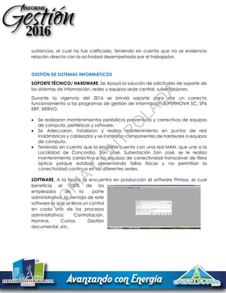 sustancias, el cual no fue calificado, teniendo en cuenta que no se evidencio
relación directa con la actividad desempeñada por el trabajador.
GESTIÓN DE SISTEMAS INFORMÁTICOS
SOPORTE TÉCNICO/ HARDWARE. Se Apoyó la solución de solicitudes de soporte de
los sistemas de información, redes y equipos sede central, subestaciones.
Durante la vigencia del 2016 se brindó soporte para dar un correcto
funcionamiento a los programas de gestión de información SUPERNOVA SC, SP6
ERP, SIERVO.
 Se realizaron mantenimientos periódicos preventivos y correctivos de equipos
de cómputo, periféricos y software.
 Se Adecuaron, instalaron y realizo mantenimiento en puntos de red
inalámbricos y cableados y se instalaron componentes de hardware a equipos
de cómputo.
 Teniendo en cuenta que la empresa cuenta con una red MAN, que une a la
Localidad de Concordia, San José, Subestación San José, se le realizo
mantenimiento correctivo a los equipos de conectividad transceiver de fibra
óptica porque estaban presentando fallas físicas y no permitían la
conectividad continua en las diferentes sedes.
SOFTWARE. A la fecha se encuentra en producción el software Pimisys, el cual
beneficia el 100% de los
empleados de la parte
administrativa, la ventaja de este
software es que se lleva un control
en cada uno de los procesos
administrativos: Contratación,
Nomina, Costos, Gestión
documental, etc.
C
O
PIA
C
O
N
TR
O
LAD
A
 
