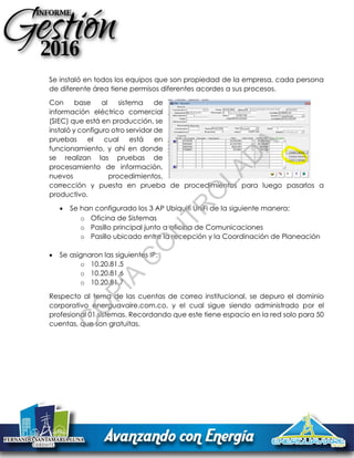 Se instaló en todos los equipos que son propiedad de la empresa, cada persona
de diferente área tiene permisos diferentes acordes a sus procesos.
Con base al sistema de
información eléctrico comercial
(SIEC) que está en producción, se
instaló y configuro otro servidor de
pruebas el cual está en
funcionamiento, y ahí en donde
se realizan las pruebas de
procesamiento de información,
nuevos procedimientos,
corrección y puesta en prueba de procedimientos para luego pasarlos a
productivo.
 Se han configurado los 3 AP Ubiquiti UniFi de la siguiente manera:
o Oficina de Sistemas
o Pasillo principal junto a oficina de Comunicaciones
o Pasillo ubicado entre la recepción y la Coordinación de Planeación
 Se asignaron las siguientes IP:
o 10.20.81.5
o 10.20.81.6
o 10.20.81.7
Respecto al tema de las cuentas de correo institucional, se depuro el dominio
corporativo energuavaire.com.co, y el cual sigue siendo administrado por el
profesional 01 sistemas. Recordando que este tiene espacio en la red solo para 50
cuentas, que son gratuitas.
C
O
PIA
C
O
N
TR
O
LAD
A
 