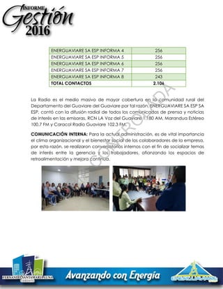 ENERGUAVIARE SA ESP INFORMA 4 256
ENERGUAVIARE SA ESP INFORMA 5 256
ENERGUAVIARE SA ESP INFORMA 6 256
ENERGUAVIARE SA ESP INFORMA 7 256
ENERGUAVIARE SA ESP INFORMA 8 243
TOTAL CONTACTOS 2.106
La Radio es el medio masivo de mayor cobertura en la comunidad rural del
Departamento del Guaviare del Guaviare por tal razón, ENERGUAVIARE SA ESP SA
ESP, contó con la difusión radial de todos los comunicados de prensa y noticias
de interés en las emisoras, RCN LA Voz del Guaviare 1.180 AM, Marandua Estéreo
100.7 FM y Caracol Radio Guaviare 102.3 FM.
COMUNICACIÓN INTERNA: Para la actual administración, es de vital importancia
el clima organizacional y el bienestar social de los colaboradores de la empresa,
por esta razón, se realizaron conversatorios internos con el fin de socializar temas
de interés entre la gerencia y los trabajadores, afianzando los espacios de
retroalimentación y mejora continua.
C
O
PIA
C
O
N
TR
O
LAD
A
 