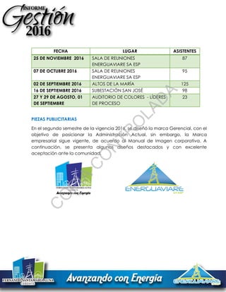 FECHA LUGAR ASISTENTES
25 DE NOVIEMBRE 2016 SALA DE REUNIONES
ENERGUAVIARE SA ESP
87
07 DE OCTUBRE 2016 SALA DE REUNIONES
ENERGUAVIARE SA ESP
95
02 DE SEPTIEMBRE 2016 ALTOS DE LA MARÍA 125
16 DE SEPTIEMBRE 2016 SUBESTACIÓN SAN JOSÉ 98
27 Y 29 DE AGOSTO, 01
DE SEPTIEMBRE
AUDITORIO DE COLORES - LÍDERES
DE PROCESO
23
PIEZAS PUBLICITARIAS
En el segundo semestre de la vigencia 2016, se diseñó la marca Gerencial, con el
objetivo de posicionar la Administración Actual, sin embargo, la Marca
empresarial sigue vigente, de acuerdo al Manual de Imagen corporativa. A
continuación, se presenta algunos diseños destacados y con excelente
aceptación ante la comunidad.
C
O
PIA
C
O
N
TR
O
LAD
A
 