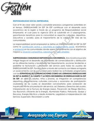 RESPONSABILIDAD SOCIAL EMPRESARIAL
Con el fin de crear valor social y consolidar procesos y programas sostenibles en
el tiempo, ENERGUAVIARE SA ESP SA ESP contribuye con el desarrollo socio
económico de la región a través de un programa de Responsabilidad social
Empresarial, el cual para la vigencia 2016 se subdividió en 5 subprogramas,
garantizando beneficios para la comunidad es aspectos culturales, deportivos,
educativos y sociales; para el mejoramiento de la calidad de vida de las
comunidades.
La responsabilidad social empresarial se define en ENERGUAVIARE SA ESP SA ESP
como la contribución activa y voluntaria al mejoramiento social, económico
y ambiental en las comunidades donde opera, generalmente con el objetivo de
mejorar su situación competitiva, valorativa y su valor añadido.
SUBPROGRAMA COMUNIDAD EMPODERADA CON ENERGÍA. Esta iniciativa buscaría
mitigar riesgos en el desarrollo de actividades de comercialización y distribución
en los diferentes barrios y localidades del Departamento, acciones tendientes a
posibilitar la facturación y prestación del servicio para todos los usuarios de
ENERGUAVIARE SA ESP. Por esta razón a través del contacto con líderes se lograría
un acercamiento con la comunidad para realizar las actividades programadas
con las ESTRATEGIAS DE COMUNICACIONES COMO LAS JORNADAS ENERGUAVIARE
SA ESP AL BARRIO Y AL CAMPO Y LA FIESTA DECEMBRINA DE ENERGUAVIARE SA ESP
SA ESP, en ellas los adultos, niños y jóvenes, se integrarían en competencias
deportivas, presentaciones culturales, concursos y escenarios de participación
ciudadana en los cuales se desarrollan conversatorios para aclaración de
inquietudes frente a la prestación del servicio, así: Deberes y Derechos del usuario;
Interpretación de la Factura de Energía (aseo), Prevención de Riesgo Eléctrico,
Uso Racional y Eficiente de la Energía, Alumbrado Público, Peticiones, Quejas y
Recursos, Energía Eléctrica y Medio Ambiente, Legalidad e Independización del
Servicio, Suspensión, Reconexión y corte
C
O
PIA
C
O
N
TR
O
LAD
A
 