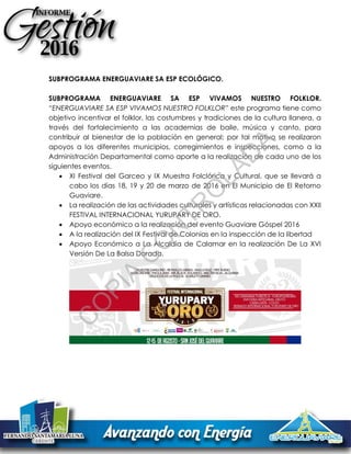 SUBPROGRAMA ENERGUAVIARE SA ESP ECOLÓGICO.
SUBPROGRAMA ENERGUAVIARE SA ESP VIVAMOS NUESTRO FOLKLOR.
“ENERGUAVIARE SA ESP VIVAMOS NUESTRO FOLKLOR” este programa tiene como
objetivo incentivar el folklor, las costumbres y tradiciones de la cultura llanera, a
través del fortalecimiento a las academias de baile, música y canto, para
contribuir al bienestar de la población en general; por tal motivo se realizaron
apoyos a los diferentes municipios, corregimientos e inspecciones, como a la
Administración Departamental como aporte a la realización de cada uno de los
siguientes eventos.
 XI Festival del Garceo y IX Muestra Folclórica y Cultural, que se llevará a
cabo los días 18, 19 y 20 de marzo de 2016 en El Municipio de El Retorno
Guaviare.
 La realización de las actividades culturales y artísticas relacionadas con XXII
FESTIVAL INTERNACIONAL YURUPARY DE ORO.
 Apoyo económico a la realización del evento Guaviare Góspel 2016
 A la realización del IX Festival de Colonias en la inspección de la libertad
 Apoyo Económico a La Alcaldía de Calamar en la realización De La XVI
Versión De La Balsa Dorada.
C
O
PIA
C
O
N
TR
O
LAD
A
 