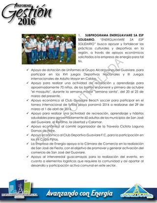 1. SUBPROGRAMA ENERGUAVIARE SA ESP
SOLIDARIO. “ENERGUAVIARE SA ESP
SOLIDARIO” busca apoyar y fortalecer las
prácticas culturales y deportivas en la
región, a través de apoyos económicos
solicitados a la empresa de energía para tal
fin.
 Apoyo de dotación de Uniformes al Grupo Alcaravanes del Guaviare, para
participar en los XVI juegos Deportivos Nacionales y III Juegos
internacionales de Adulto Mayor en Caldas.
 Apoyo para realizar una actividad de recreación y aprendizaje para
aproximadamente 70 niños, de los barrios el porvenir y primero de octubre
"el mosquito", durante la semana mayor "semana santa", del 20 al 25 de
marzo del presente.
 Apoyo económico al Club Guaviare Beach soccer para participar en el
torneo internacional de futbol playa panamá 2016 a realizarse del 29 de
marzo al 1 de abril de 2016.
 Apoyo para realizar una actividad de recreación, aprendizaje y hábitos
saludables para aproximadamente 60 adultos de los municipios de San José
del Guaviare, el Retorno, la Libertad y Calamar.
 Apoyo económico al comité organizador de la Travesía Ciclista Laguna
Damas de Nare.
 Apoyo económico al Club Deportivo Guaviare F.C. para la participación en
las VII Copa Pijitas.
 La Empresa de Energía apoya a la Cámara de Comercio en la realización
de San José de Fiesta, con el objetivo de promover y generar activación del
comercio de San José del Guaviare.
 Apoyo al interveredal guacamayas para la realización del evento, en
cuanto a elementos logísticos que requiere la comunidad y así aportar al
desarrollo y participación activa comunal en este sector.
C
O
PIA
C
O
N
TR
O
LAD
A
 