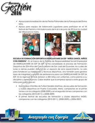  Apoyo para la realización de las Fiestas Patronales de la Parroquia del Divino
Niño.
 Apoyo para equipo de baloncesto jugadores para participar en el VII
festival de Premini y mini baloncesto del 4 al 6 de junio de 2016 en la ciudad
de Villavicencio meta.
ESCUELA DE FORMACIÓN DEPORTIVA ENERGUAVIARE SA ESP “NIÑOS SANOS, NIÑOS
CON ENERGÍA”. En el marco de la Política de Responsabilidad Social Empresarial
de ENERGUAVIARE SA ESP SA ESP, se ha consolidado el proceso de Formación
Deportiva de 224 niños del Casco Urbano de San José del Guaviare, los cuales de
lunes a viernes pueden disfrutar de un espacio de sano esparcimiento, no solo
para fortalecer sus habilidades y técnicas deportivas, sino también para generar
lazos de integridad y sentido de pertenencia para con ENERGUAVIARE SA ESP SA
ESP. En la vigencia 2016 se dotaron a 200 niños con uniformes, como premio a su
disciplina y perseverancia. Cabe resaltar que la empresa apoyó a este grupo de
niños para participar en:
 Dos Torneos Infantiles de Futbol Heraldo Martínez, de escuelas de formación
y clubes deportivos en Puerto Concordia, Meta; campeones en el primer
torneo con la categoría (2008-2009) y en el segundo torneo campeones con
las categorías (2010-2011) y (2008-2009)
 El primer festival de escuelas de formación y clubes deportivo IMDES,
campeones con las categorías (2010-2011), (2008-2009) y (2006-2007)
C
O
PIA
C
O
N
TR
O
LAD
A
 