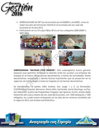 ENERGUAVIARE SA ESP fue reconocida por el INDERG y el IMDES, como la
mejor escuela de formación infantil en el municipio de san José del
Guaviare en el año 2016.
 Participaron en La VII copa Pijitas 2016 con las categorías 2008-20009 y
2007-2006.
SUBPROGRAMA “NAVIDAD CON ENERGÍA”. Este subprograma busca generar
espacios que permitan fortalecer la relación entre los usuarios y la empresa de
energía en el marco de las fechas decembrinas, a través de actividades, fiestas
decembrinas, aniversarios y demás fechas importantes que se proyecten en la
vigencia; así mismo llegar a todos los hogares en las fechas decembrinas.
Se beneficiaron 18 barrios (Villa Andrea, San Jorge 1 y 2, La Esmeralda,
COOPSAGUA, Popular, Remanso, Divino Niño, Santander, Santo Domingo, La Paz,
San Sebastián, Sueños de Prosperidad, Progreso, San Ignacio, Triunfo, Arazá y Bello
Horizonte) del casco urbano de san José del Guaviare, con 1200 obsequios y 1200
refrigerios, los cuales fueron entregados en los días de las novenas navideñas de
la vigencia 2016, por el área administrativa.
C
O
PIA
C
O
N
TR
O
LAD
A
 