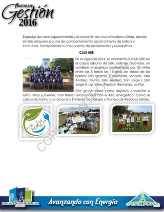Espacios de sano esparcimiento y la creación de una atmósfera cálida, donde
el niño adquiere pautas de comportamiento social a través de lúdica e
incentivos, fortaleciendo su mecanismo de socialización y autoestima.
CLUB URE
En la vigencia 2016, se conformó el Club URE en
el casco urbano de San José del Guaviare, un
semillero energético conformado por 30 niños
entre los 8 hasta los 14 años de edad de los
barrios: San Ignacio, Comuneros, Modelo, Villa
Andrea, Triunfo, Villa Andrea, San Jorge I, San
Jorge II, Las Villas, Popular, Remanso, La Paz.
Este grupo, tiene como objetivo capacitar a
estos niños y jóvenes, con temas relacionados con el ABC energético, Como se
calcula la Tarifa, Uso racional y Eficiente de Energía y Manejo de Residuos sólidos.
C
O
PIA
C
O
N
TR
O
LAD
A
 
