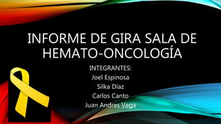 INFORME DE GIRA SALA DE
HEMATO-ONCOLOGÍA
INTEGRANTES:
Joel Espinosa
Silka Díaz
Carlos Canto
Juan Andres Vega
 