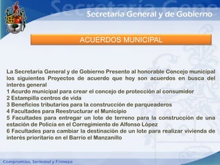ACUERDOS MUNICIPAL



La Secretaria General y de Gobierno Presento al honorable Concejo municipal
los siguientes Proyectos de acuerdo que hoy son acuerdos en busca del
interés general
1 Acurdo municipal para crear el concejo de protección al consumidor
2 Estampilla centros de vida
3 Beneficios tributarios para la construcción de parqueaderos
4 Facultades para Reestructurar el Municipio
5 Facultades para entregar un lote de terreno para la construcción de una
estación de Policía en el Corregimiento de Alfonso López
6 Facultades para cambiar la destinación de un lote para realizar vivienda de
interés prioritario en el Barrio el Manzanillo
 