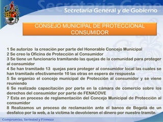 CONSEJO MUNICIPAL DE PROTECCIONAL
                        CONSUMIDOR


1 Se autorizo la creación por parte del Honorable Concejo Municipal
2 Se creo la Oficina de Protección al Consumidor
3 Se tiene un funcionario tramitando las quejas de la comunidad para proteger
al consumidor
4 Se han tramitado 13 quejas para proteger al consumidor local las cuales se
han tramitado efectivamente 10 las otras en espera de respuesta
5 Se organizo el concejo municipal de Protección al consumidor y se viene
reuniendo
6 Se realizado capacitación por parte en la cámara de comercio sobre los
derechos del consumidor por parte de FENACOVE
7 Esta en proceso de reglamentación del Concejo Municipal de Protección al
consumidor
8 Realizamos un proceso de reclamación ante el banco de Bogotá de un
desfalco por la web, a la victima le devolvieron el dinero por nuestro tramite.
 