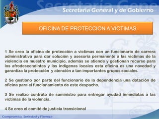 OFICINA DE PROTECCION A VICTIMAS



1 Se creo la oficina de protección a victimas con un funcionario de carrera
administrativa para dar solución y asesoría permanente a las victimas de la
violencia en muestro municipio, además se atiende y gestionan recurso para
los afrodescendintes y los indígenas locales esta oficina es una novedad y
garantiza la protección y atención a tan importantes grupos sociales.

2 Se gestiono por parte del funcionario de la dependencia una dotación de
oficina para el funcionamiento de este despacho.

3 Se realizo contrato de suministro para entregar ayudad inmediatas a las
victimas de la violencia.

4 Se creo el comité de justicia transicional
 