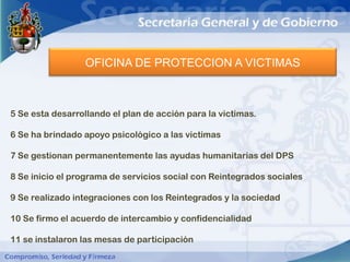 OFICINA DE PROTECCION A VICTIMAS



5 Se esta desarrollando el plan de acción para la victimas.

6 Se ha brindado apoyo psicológico a las victimas

7 Se gestionan permanentemente las ayudas humanitarias del DPS

8 Se inicio el programa de servicios social con Reintegrados sociales

9 Se realizado integraciones con los Reintegrados y la sociedad

10 Se firmo el acuerdo de intercambio y confidencialidad

11 se instalaron las mesas de participación
 