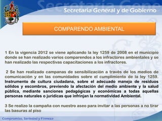 COMPARENDO AMBIENTAL



1 En la vigencia 2012 se viene aplicando la ley 1259 de 2008 en el municipio
donde se han realizado varios comparendos a los infractores ambientales y se
han realizado las respectivas capacitaciones a los infractores.

 2 Se han realizado campanas de sensibilización a través de los medios de
comunicación y en las comunidades sobre el cumplimiento de la ley 1259.
Instrumento de cultura ciudadana, sobre el adecuado manejo de residuos
sólidos y escombros, previendo la afectación del medio ambiente y la salud
pública, mediante sanciones pedagógicas y económicas a todas aquellas
personas naturales o jurídicas que infrinjan la normatividad Ambiental.

3 Se realizo la campaña con nuestro aseo para invitar a las personas a no tirar
las basuras al piso
 