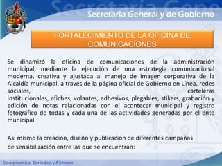 FORTALECIMIENTO DE LA OFICINA DE
                        COMUNICACIONES

Se dinamizó la oficina de comunicaciones de la administración
municipal, mediante la ejecución de una estrategia comunicacional
moderna, creativa y ajustada al manejo de imagen corporativa de la
Alcaldía municipal, a través de la página oficial de Gobierno en Línea, redes
sociales,                                                            carteleras
institucionales, afiches, volantes, adhesivos, plegables, stikers, grabación y
edición de notas relacionadas con el acontecer municipal y registro
fotográfico de todas y cada una de las actividades generadas por el ente
municipal.

Así mismo la creación, diseño y publicación de diferentes campañas
de sensibilización entre las que se encuentran:
 
