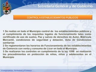 CONTROL A ESTABLECIEMINTOS PUBLICOS




1 Se realizo en todo el Municipio control de los establecimientos públicos y
el cumplimiento de los requisitos legales de funcionamiento tales como
certificado de uso de suelos, Paz y salvos de derechos de Autor, Matricula
Mercantil, condiciones de seguridad y dotación, Acta de Condiciones
sanitarias
2 Se reglamentaron los horarios de Funcionamiento de los establecimientos
de Comercio con venta y consumo de Licor en todo el Municipio.
3 Se realizaron los controles en cumplimiento de la ley 1098 se realizaron
los procedimientos en protección de niños, niñas y adolecentes en el
Municipio
 
