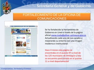 FORTALECIMIENTO DE LA OFICINA DE
       COMUNICACIONES


            Se ha fortalecido la herramienta de
            Gobierno en Línea a través de la página
            oficial www.ciudadbolivar-antioquia.gov.co
            Actualizando cada uno de sus canales y
            mejorando su entorno con una imagen
            moderna e institucional.

            Hace 4 meses esta página se
            encontraba en el puesto 97 a nivel de
            los 125 municipios de Antioquia y hoy
            se encuentra posicionada en el puesto
            11 a nivel departamental
 