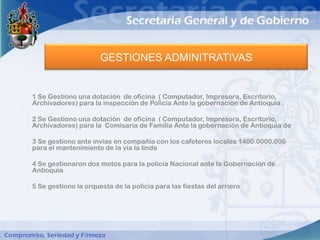 GESTIONES ADMINITRATIVAS


1 Se Gestiono una dotación de oficina ( Computador, Impresora, Escritorio,
Archivadores) para la inspección de Policía Ante la gobernación de Antioquia .

2 Se Gestiono una dotación de oficina ( Computador, Impresora, Escritorio,
Archivadores) para la Comisaria de Familia Ante la gobernación de Antioquia de

3 Se gestiono ante invias en compañía con los cafeteros locales 1400.0000.000
para el mantenimiento de la vía la linda

4 Se gestionaron dos motos para la policía Nacional ante la Gobernación de
Antioquia

5 Se gestiono la orquesta de la policía para las fiestas del arriero
 