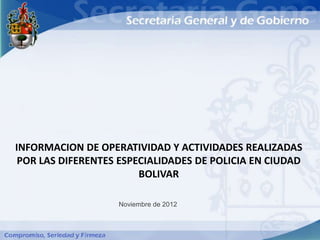 INFORMACION DE OPERATIVIDAD Y ACTIVIDADES REALIZADAS
 POR LAS DIFERENTES ESPECIALIDADES DE POLICIA EN CIUDAD
                        BOLIVAR

                   Noviembre de 2012
 