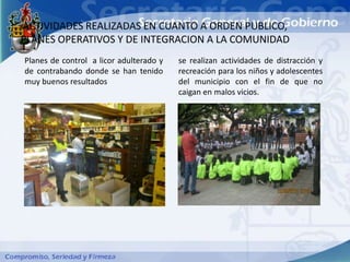 ACTIVIDADES REALIZADAS EN CUANTO A ORDEN PUBLICO,
PLANES OPERATIVOS Y DE INTEGRACION A LA COMUNIDAD
Planes de control a licor adulterado y   se realizan actividades de distracción y
de contrabando donde se han tenido       recreación para los niños y adolescentes
muy buenos resultados                    del municipio con el fin de que no
                                         caigan en malos vicios.
 